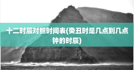 十二时辰对照时间表(癸丑时是几点到几点钟的时辰)