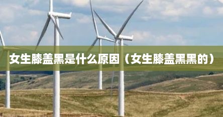 女生膝盖黑是什么原因（女生膝盖黑黑的）