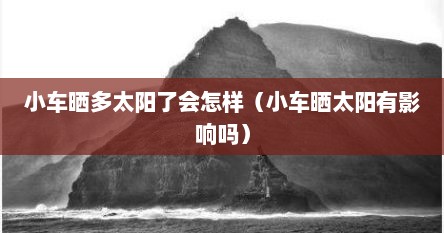 小车晒多太阳了会怎样（小车晒太阳有影响吗）