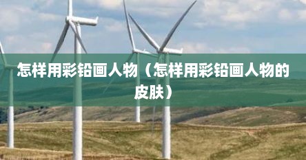 怎样用彩铅画人物（怎样用彩铅画人物的皮肤）
