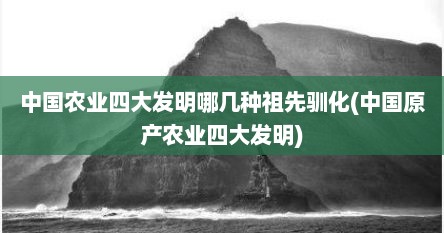 中国农业四大发明哪几种祖先驯化(中国原产农业四大发明)