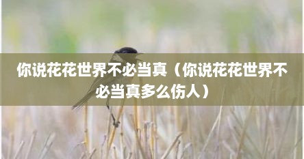 你说花花世界不必当真（你说花花世界不必当真多么伤人）
