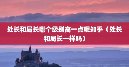 处长和局长哪个官职大（处长级别高还是局长级别高）