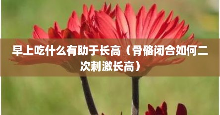 早上吃什么有助于长高（骨骼闭合如何二次刺激长高）