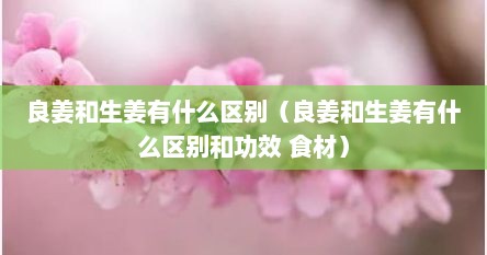 良姜和生姜有什么区别（良姜和生姜有什么区别和功效 食材）