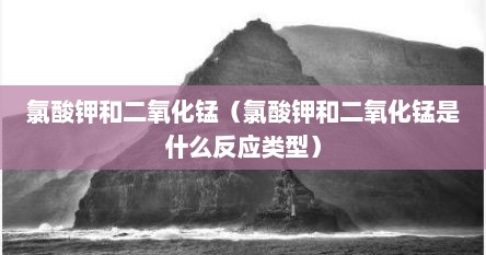 氯酸钾和二氧化锰（氯酸钾和二氧化锰是什么反应类型）