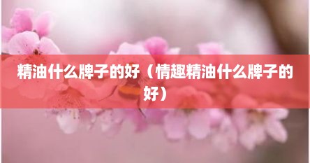 精油什么牌子的好（情趣精油什么牌子的好）