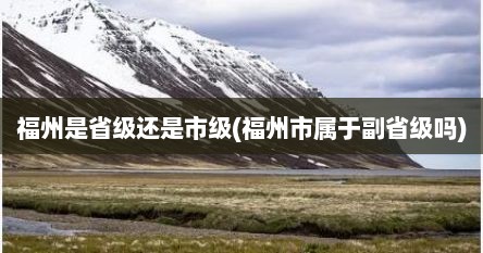 福州是省级还是市级(福州市属于副省级吗)