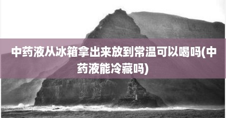 中药液从冰箱拿出来放到常温可以喝吗(中药液能冷藏吗)