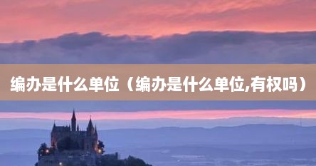 编办是什么单位（编办是什么单位,有权吗）