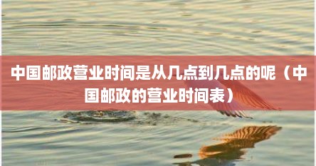 中国邮政营业时间是从几点到几点的呢（中国邮政的营业时间表）