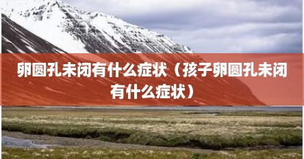 卵圆孔未闭有什么症状（孩子卵圆孔未闭有什么症状）