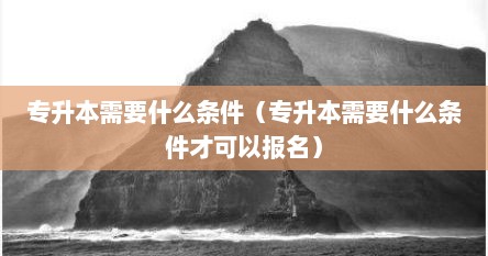 专升本需要什么条件（专升本需要什么条件才可以报名）