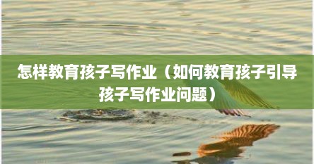 怎样教育孩子写作业（如何教育孩子引导孩子写作业问题）