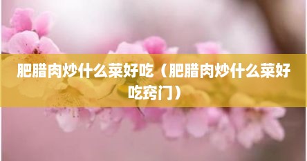 肥腊肉炒什么菜好吃（肥腊肉炒什么菜好吃窍门）