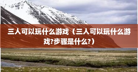 三人可以玩什么游戏（三人可以玩什么游戏?步骤是什么?）