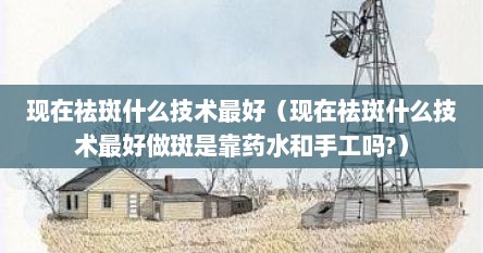 现在祛斑什么技术最好（现在祛斑什么技术最好做斑是靠药水和手工吗?）