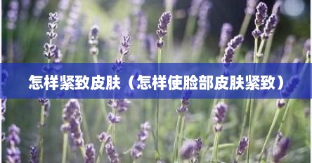 怎样紧致皮肤（怎样使脸部皮肤紧致）