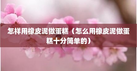 怎样用橡皮泥做蛋糕（怎么用橡皮泥做蛋糕十分简单的）