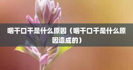 咽干口干是什么原因（咽干口干是什么原因造成的）