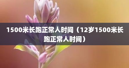 1500米长跑正常人时间（12岁1500米长跑正常人时间）