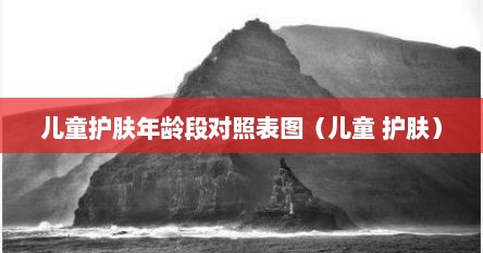 儿童护肤年龄段对照表图（儿童 护肤）