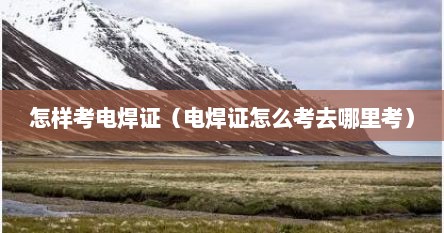 怎样考电焊证（电焊证怎么考去哪里考）