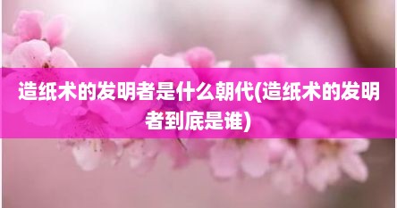 造纸术的发明者是什么朝代(造纸术的发明者到底是谁)