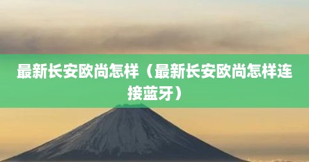 最新长安欧尚怎样（最新长安欧尚怎样连接蓝牙）