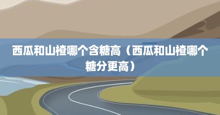 西瓜和山楂哪个含糖高（西瓜和山楂哪个糖分更高）