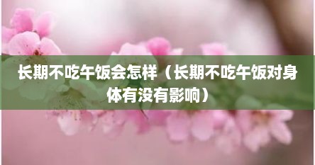 长期不吃午饭会怎样（长期不吃午饭对身体有没有影响）