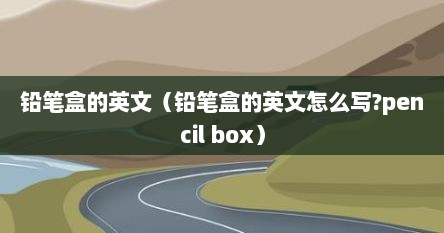 铅笔盒的英文（铅笔盒的英文怎么写?pencil box）
