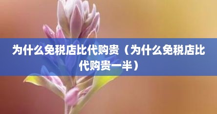 为什么免税店比代购贵（为什么免税店比代购贵一半）