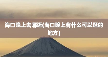 海口晚上去哪逛(海口晚上有什么可以逛的地方)