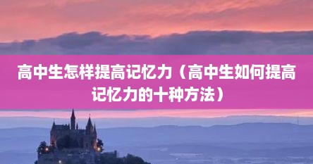 高中生怎样提高记忆力（高中生如何提高记忆力的十种方法）
