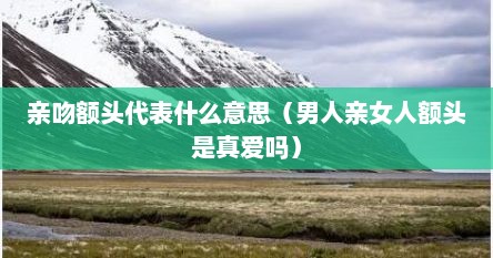 亲吻额头代表什么意思（男人亲女人额头是真爱吗）