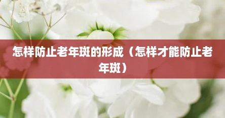 怎样防止老年斑的形成（怎样才能防止老年斑）