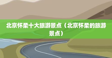 北京怀柔十大旅游景点（北京怀柔的旅游景点）