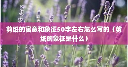 剪纸的寓意和象征50字左右怎么写的（剪纸的象征是什么）