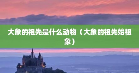 大象的祖先是什么动物（大象的祖先始祖象）