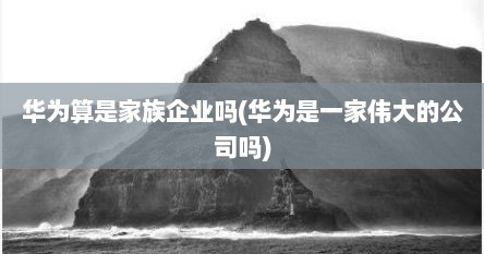 华为算是家族企业吗(华为是一家伟大的公司吗)