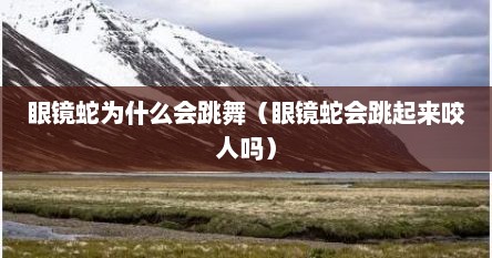 眼镜蛇为什么会跳舞（眼镜蛇会跳起来咬人吗）