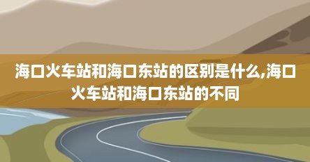 海口火车站和海口东站的区别是什么,海口火车站和海口东站的不同