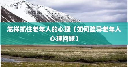 怎样抓住老年人的心理（如何疏导老年人心理问题）