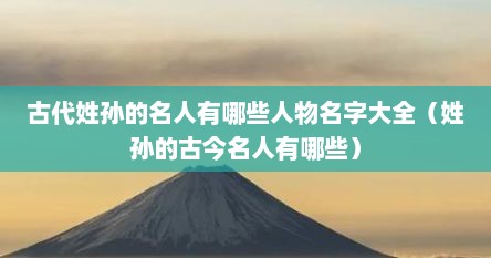 古代姓孙的名人有哪些人物名字大全（姓孙的古今名人有哪些）