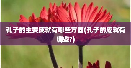 孔子的主要成就有哪些方面(孔子的成就有哪些?)