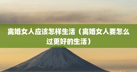 离婚女人应该怎样生活（离婚女人要怎么过更好的生活）