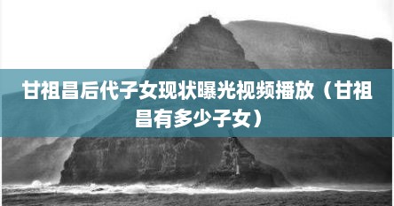 甘祖昌后代子女现状曝光视频播放（甘祖昌有多少子女）