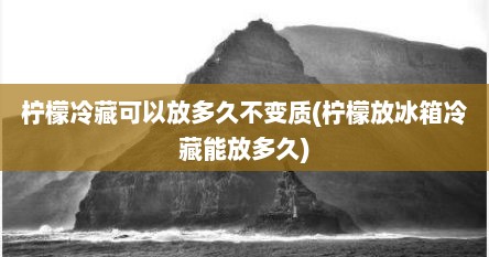 柠檬冷藏可以放多久不变质(柠檬放冰箱冷藏能放多久)