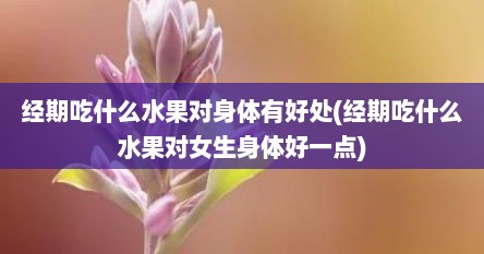 经期吃什么水果对身体有好处(经期吃什么水果对女生身体好一点)